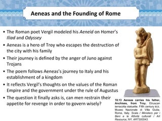 10.13 Aeneas carries his father,
Anchises, from Troy. Etruscan
terracotta statuette. Fifth century BCE.
Museo Nazionale di Villa Giulia,
Rome, Italy. Scala / Ministero per i
Beni e le Attività culturali / Art
Resource, NY, ART300543.
Aeneas and the Founding of Rome
• The Roman poet Vergil modeled his Aeneid on Homer’s
Iliad and Odyssey
• Aeneas is a hero of Troy who escapes the destruction of
the city with his family
• Their journey is defined by the anger of Juno against
Trojans
• The poem follows Aeneas’s journey to Italy and his
establishment of a kingdom
• It reflects Vergil’s thoughts on the values of the Roman
Empire and the government under the rule of Augustus
• The question it finally asks is, can men restrain their
appetite for revenge in order to govern wisely?
 