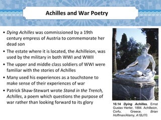 10.14 Dying Achilles. Ernst
Gustav Herter, 1884. Achilleion,
Corfu, Greece. Brian
Hoffman/Alamy, A1BJ70.
Achilles and War Poetry
• Dying Achilles was commissioned by a 19th
century empress of Austria to commemorate her
dead son
• The estate where it is located, the Achilleion, was
used by the military in both WWI and WWII
• The upper and middle class soldiers of WWI were
familiar with the stories of Achilles
• Many used his experiences as a touchstone to
make sense of their experiences of war
• Patrick Shaw-Stewart wrote Stand in the Trench,
Achilles, a poem which questions the purpose of
war rather than looking forward to its glory
 