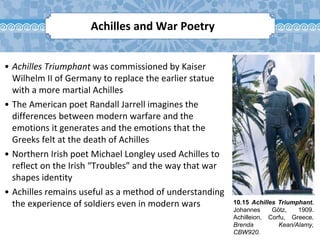 10.15 Achilles Triumphant.
Johannes Götz, 1909.
Achilleion, Corfu, Greece.
Brenda Kean/Alamy,
CBW920.
• Achilles Triumphant was commissioned by Kaiser
Wilhelm II of Germany to replace the earlier statue
with a more martial Achilles
• The American poet Randall Jarrell imagines the
differences between modern warfare and the
emotions it generates and the emotions that the
Greeks felt at the death of Achilles
• Northern Irish poet Michael Longley used Achilles to
reflect on the Irish “Troubles” and the way that war
shapes identity
• Achilles remains useful as a method of understanding
the experience of soldiers even in modern wars
Achilles and War Poetry
 