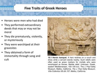 10.1 Heroic banquet. A hero reclines on a couch and
dines while a servant stands nearby. Such reliefs were
often used as grave markers for mortals who were
worshipped as heroes. Marble relief. Unknown, Greek,
eastern Mediterranean, 150–100 BCE. The J. Paul Getty
Museum, Malibu, California. The J. Paul Getty Museum,
Villa Collection 96.AA.167: Malibu, California.
• Heroes were men who had died
• They performed extraordinary
deeds that may or may not be
moral
• They die prematurely, violently,
or mysteriously
• They were worshiped at their
gravesites
• They obtained a form of
immortality through song and
cult
Five Traits of Greek Heroes
 