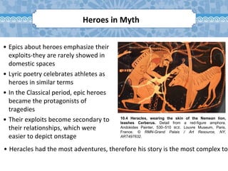 10.4 Heracles, wearing the skin of the Nemean lion,
leashes Cerberus. Detail from a red-figure amphora.
Andokides Painter, 530–510 BCE. Louvre Museum, Paris,
France. © RMN-Grand Palais / Art Resource, NY,
ART497632.
• Epics about heroes emphasize their
exploits-they are rarely showed in
domestic spaces
• Lyric poetry celebrates athletes as
heroes in similar terms
• In the Classical period, epic heroes
became the protagonists of
tragedies
• Their exploits become secondary to
their relationships, which were
easier to depict onstage
• Heracles had the most adventures, therefore his story is the most complex to
Heroes in Myth
 