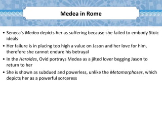 • Seneca’s Medea depicts her as suffering because she failed to embody Stoic
ideals
• Her failure is in placing too high a value on Jason and her love for him,
therefore she cannot endure his betrayal
• In the Heroides, Ovid portrays Medea as a jilted lover begging Jason to
return to her
• She is shown as subdued and powerless, unlike the Metamorphoses, which
depicts her as a powerful sorceress
Medea in Rome
 