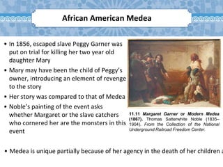 11.11 Margaret Garner or Modern Medea
(1867). Thomas Satterwhite Noble (1835–
1904). From the Collection of the National
Underground Railroad Freedom Center.
African American Medea
• In 1856, escaped slave Peggy Garner was
put on trial for killing her two year old
daughter Mary
• Mary may have been the child of Peggy’s
owner, introducing an element of revenge
to the story
• Her story was compared to that of Medea
• Noble’s painting of the event asks
whether Margaret or the slave catchers
who cornered her are the monsters in this
event
• Medea is unique partially because of her agency in the death of her children a
 