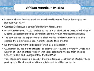 • Modern African American writers have linked Medea’s foreign identity to her
political oppression
• Countee Cullen was a poet of the Harlem Renaissance
• His Medea received mixed reviews at the time as black critics questioned whether
Medea’s experience offered any insight on the African American experience
• The text evokes the experience of a black Medea in white America, and also
explore the obligations of Jason and Medea to their children
• Do they have the right to dispose of them as a possession?
• Owen Dodson, head of the theater department at Howard University, wrote The
Garden of Time, an interpretation that takes Jason and Medea from ancient
Greece to Haiti and Georgia before the Civil War
• Toni Morrison’s Beloved is possibly the most famous treatment of Medea, which
portrays the life of a mother after she is forced to kill her own child
African American Medea
 