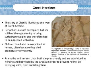 11.2 Opheltes is strangled by a snake as his nurse,
Hypsipyle, watches. Corinthian sarcophagus. Second
century CE. Museum of Ancient Corinth, Corinth
Greece. Courtesy of the Ephorate of Antiquities of
Corinth.
• The story of Charilla illustrates one type
of Greek heroine
• Her actions are not exemplary, but she
still had the opportunity to bring
suffering to Delphi, and therefore had
to be appeased with ritual
• Children could also be worshiped as
heroes, often because they died
prematurely or violently
Greek Heroines
• Psamathe and her son Linus both die prematurely and are worshiped as
heroine and baby hero by the Greeks in order to prevent Poene, an
avenging spirit, from punishing them
 