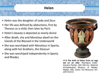 11.5 The birth of Helen from an egg
set on an altar. Red-figure krater.
Caivano Painter. 340–330 BCE. National
Archaeological Museum of Naples,
Naples, Italy. Scala / Art Resource, NY,
ART310015.
Helen
• Helen was the daughter of Leda and Zeus
• Her life was defined by abductions, first by
Theseus as a child, then later by Paris
• Helen’s beauty is depicted as nearly divine
• After death, she and Menelaus dwell on the
Islands of the Blessed in the Underworld
• She was worshiped with Menelaus in Sparta,
along with her brothers, the Dioscuri
• She was worshiped independently in Sparta
and Rhodes
 