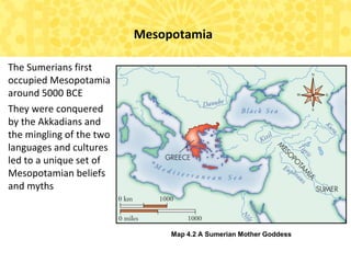 Map 4.2 A Sumerian Mother Goddess
Mesopotamia
The Sumerians first
occupied Mesopotamia
around 5000 BCE
They were conquered
by the Akkadians and
the mingling of the two
languages and cultures
led to a unique set of
Mesopotamian beliefs
and myths
 