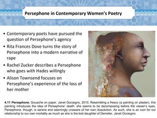 4.11 Persephone. Gouache on paper. Janet Gorzegno, 2010. Resembling a fresco (a painting on plaster), this
painting introduces the idea of Persephone’ death: she seems to be decomposing before the viewer’s eyes.
Persephone, though, is serene and seemingly unaware of her own dissolution. As such, she is an icon for our
relationship to our own mortality as much as she is the lost daughter of Demeter. Janet Gorzegno.
Persephone in Contemporary Women’s Poetry
• Contemporary poets have pursued the
question of Persephone’s agency
• Rita Frances Dove turns the story of
Persephone into a modern narrative of
rape
• Rachel Zucker describes a Persephone
who goes with Hades willingly
• Alison Townsend focuses on
Persephone’s experience of the loss of
her mother
 