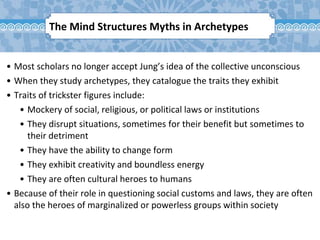 The Mind Structures Myths in Archetypes
• Most scholars no longer accept Jung’s idea of the collective unconscious
• When they study archetypes, they catalogue the traits they exhibit
• Traits of trickster figures include:
• Mockery of social, religious, or political laws or institutions
• They disrupt situations, sometimes for their benefit but sometimes to
their detriment
• They have the ability to change form
• They exhibit creativity and boundless energy
• They are often cultural heroes to humans
• Because of their role in questioning social customs and laws, they are often
also the heroes of marginalized or powerless groups within society
 