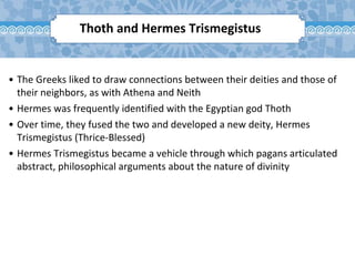 Thoth and Hermes Trismegistus
• The Greeks liked to draw connections between their deities and those of
their neighbors, as with Athena and Neith
• Hermes was frequently identified with the Egyptian god Thoth
• Over time, they fused the two and developed a new deity, Hermes
Trismegistus (Thrice-Blessed)
• Hermes Trismegistus became a vehicle through which pagans articulated
abstract, philosophical arguments about the nature of divinity
 
