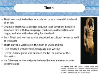 7.7 Thoth with ibis head. Gilded wood and
bronze. Circa 600 BCE. Werner Forman Archive /
Schultz Collection, New York, New York. Location:
47. HIP / Art Resource, NY, AR9150290.
Thoth
• Thoth was depicted either as a baboon or as a man with the head
of an ibis
• Originally Thoth was a creator god, but later Egyptians began to
associate him with law, language, medicine, mathematics, and
magic, and also with advocating for the dead
• Both Thoth and Hermes can be described as cultural heroes as well
as tricksters
• Thoth played a vital role in the myth of Osiris and Isis
• He is credited with inventing language and writing
• Hermes Trismegistus was believed the be the author of the
Hermetica
• His followers in late antiquity believed he was a wise man who
became a god
 