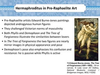 7.9 Edward Burne-Jones, The Tree
of Forgiveness (1881–1882). Oil on
canvas. © Lady Lever Art Gallery,
National Museums Liverpool /
Bridgeman Images, WGL110282.
• Pre-Raphaelite artists Edward Burne-Jones paintings
depicted androgynous human figures
• They challenged Victorian norms of masculinity
• Both Phyllis and Demophoon and The Tree of
Forgiveness illustrate the similarities between lovers
• In The Tree of Forgiveness the two figures are nearly
mirror images in physical appearance and pose
• Demophoon’s pose also emphasizes his confusion and
resistance: he is passive while Phyllis is active
Hermaphroditus in Pre-Raphaelite Art
 