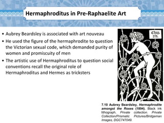 7.10 Aubrey Beardsley, Hermaphrodite
amongst the Roses (1894). Black ink
lithograph. Private collection. Private
Collection/Prismatic Pictures/Bridgeman
Images, DGC747049.
• Aubrey Beardsley is associated with art nouveau
• He used the figure of the hermaphrodite to question
the Victorian sexual code, which demanded purity of
women and promiscuity of men
• The artistic use of Hermaphroditus to question social
conventions recall the original role of
Hermaphroditus and Hermes as tricksters
Hermaphroditus in Pre-Raphaelite Art
 