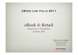 eBook Lab Italia 2011



 eBook & Retail!
   Esperienze e Prospettive!
        3 marzo 2011!


                               Maurizio Motta!
                                Chief Operating Ofﬁcer !
                                  Direttore Generale!
                                  Mediamarket SpA!
 