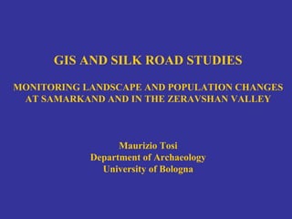 GIS AND SILK ROAD STUDIES
MONITORING LANDSCAPE AND POPULATION CHANGES
AT SAMARKAND AND IN THE ZERAVSHAN VALLEY
Maurizio Tosi
Department of Archaeology
University of Bologna
 