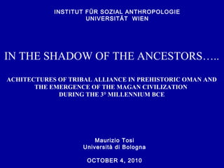 Maurizio Tosi
Università di Bologna
OCTOBER 4, 2010
INSTITUT FÜR SOZIAL ANTHROPOLOGIE
UNIVERSITÄT WIEN
IN THE SHADOW OF THE ANCESTORS…..
ACHITECTURES OF TRIBAL ALLIANCE IN PREHISTORIC OMAN AND
THE EMERGENCE OF THE MAGAN CIVILIZATION
DURING THE 3° MILLENNIUM BCE
 
