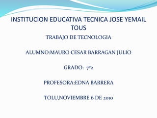 INSTITUCION EDUCATIVA TECNICA JOSE YEMAIL
TOUS
TRABAJO DE TECNOLOGIA
ALUMNO:MAURO CESAR BARRAGAN JULIO
GRADO: 7º2
PROFESORA:EDNA BARRERA
TOLU,NOVIEMBRE 6 DE 2010
 