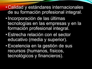•Calidad y estándares internacionales 
de su formación profesional integral. 
• Incorporación de las últimas 
tecnologías en las empresas y en la 
formación profesional integral. 
• Estrecha relación con el sector 
educativo (media y superior). 
• Excelencia en la gestión de sus 
recursos (humanos, físicos, 
tecnológicos y financieros). 
 