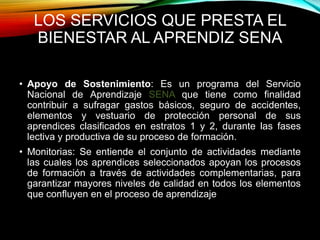 LOS SERVICIOS QUE PRESTA EL 
BIENESTAR AL APRENDIZ SENA 
• Apoyo de Sostenimiento: Es un programa del Servicio 
Nacional de Aprendizaje SENA que tiene como finalidad 
contribuir a sufragar gastos básicos, seguro de accidentes, 
elementos y vestuario de protección personal de sus 
aprendices clasificados en estratos 1 y 2, durante las fases 
lectiva y productiva de su proceso de formación. 
• Monitorias: Se entiende el conjunto de actividades mediante 
las cuales los aprendices seleccionados apoyan los procesos 
de formación a través de actividades complementarias, para 
garantizar mayores niveles de calidad en todos los elementos 
que confluyen en el proceso de aprendizaje 
 
