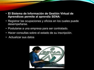 • El Sistema de Información de Gestión Virtual de 
Aprendices permite al aprendiz SENA: 
• Registrar las ocupaciones y oficios en los cuales puede 
desempeñarse. 
• Postularse a una empresa para ser contratado. 
• Hacer consultas sobre el estado de su inscripción. 
• Actualizar sus datos 
 