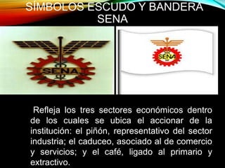 SÍMBOLOS ESCUDO Y BANDERA 
SENA 
Refleja los tres sectores económicos dentro 
de los cuales se ubica el accionar de la 
institución: el piñón, representativo del sector 
industria; el caduceo, asociado al de comercio 
y servicios; y el café, ligado al primario y 
extractivo. 
 