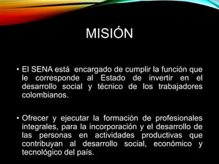 MISIÓN 
• El SENA está encargado de cumplir la función que 
le corresponde al Estado de invertir en el 
desarrollo social y técnico de los trabajadores 
colombianos. 
• Ofrecer y ejecutar la formación de profesionales 
integrales, para la incorporación y el desarrollo de 
las personas en actividades productivas que 
contribuyan al desarrollo social, económico y 
tecnológico del país. 
 
