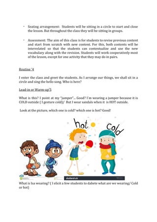 · Seating arrangement: Students will be sitting in a circle to start and close
the lesson. But throughout the class they will be sitting in groups.
· Assessment: The aim of this class is for students to revise previous content
and start from scratch with new content. For this, both contents will be
interrelated so that the students can contextualize and use the new
vocabulary along with the revision. Students will work cooperatively most
of the lesson, except for one activity that they may do in pairs.
Routine ‘4
I enter the class and greet the students. As I arrange our things, we shall sit in a
circle and sing the hello song. Who is here?
Lead-in or Warm-up’5
What is this? I point at my “jumper”... Good? I´m wearing a jumper because it is
COLD outside ( I gesture cold)/ But I wear sandals when it is HOT outside.
Look at the picture, which one is cold? which one is hot? Good!
What is Isa wearing? ( I elicit a few students to dabete what are we wearing/ Cold
or hot)
 