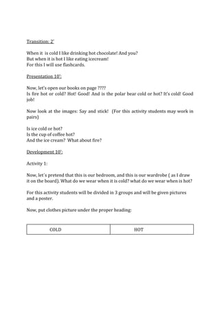 Transition: 2’
When it is cold I like drinking hot chocolate! And you?
But when it is hot I like eating icecream!
For this I will use flashcards.
Presentation 10’:
Now, let’s open our books on page ????
Is fire hot or cold? Hot! Good! And is the polar bear cold or hot? It’s cold! Good
job!
Now look at the images: Say and stick! (For this activity students may work in
pairs)
Is ice cold or hot?
Is the cup of coffee hot?
And the ice cream? What about fire?
Development 10’:
Activity 1:
Now, let´s pretend that this is our bedroom, and this is our wardrobe ( as I draw
it on the board). What do we wear when it is cold? what do we wear when is hot?
For this activity students will be divided in 3 groups and will be given pictures
and a poster.
Now, put clothes picture under the proper heading:
COLD HOT
 
