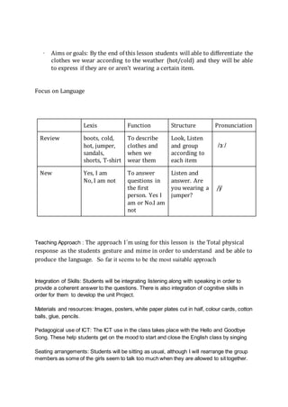 · Aims or goals: By the end of this lesson students will able to differentiate the
clothes we wear according to the weather (hot/cold) and they will be able
to express if they are or aren't wearing a certain item.
Focus on Language
Lexis Function Structure Pronunciation
Review boots, cold,
hot, jumper,
sandals,
shorts, T-shirt
To describe
clothes and
when we
wear them
Look, Listen
and group
according to
each item
/ɜː/
New Yes, I am
No, I am not
To answer
questions in
the first
person. Yes I
am or No.I am
not
Listen and
answer. Are
you wearing a
jumper?
/j/
Teaching Approach : The approach I´m using for this lesson is the Total physical
response as the students gesture and mime in order to understand and be able to
produce the language. So far it seems to be the most suitable approach
Integration of Skills: Students will be integrating listening along with speaking in order to
provide a coherent answer to the questions. There is also integration of cognitive skills in
order for them to develop the unit Project.
Materials and resources: Images, posters, white paper plates cut in half, colour cards, cotton
balls, glue, pencils.
Pedagogical use of ICT: The ICT use in the class takes place with the Hello and Goodbye
Song. These help students get on the mood to start and close the English class by singing
Seating arrangements: Students will be sitting as usual, although I will rearrange the group
members as some of the girls seem to talk too much when they are allowed to sit together.
 