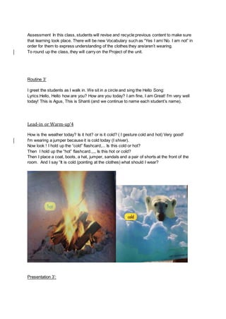 Assessment In this class, students will revise and recycle previous content to make sure
that learning took place. There will be new Vocabulary such as “Yes I am/ No. I am not” in
order for them to express understanding of the clothes they are/aren’t wearing.
To round up the class, they will carry on the Project of the unit.
Routine 3’
I greet the students as I walk in. We sit in a circle and sing the Hello Song:
Lyrics:Hello, Hello how are you? How are you today? I am fine, I am Great! I'm very well
today! This is Agus, This is Shanti (and we continue to name each student’s name).
Lead-in or Warm-up’4
How is the weather today? Is it hot? or is it cold? ( I gesture cold and hot) Very good!
I'm wearing a jumper because it is cold today (I shiver).
Now look ! I hold up the “cold” flashcard,... Is this cold or hot?
Then I hold up the “hot” flashcard.,,,, Is this hot or cold?
Then I place a coat, boots, a hat, jumper, sandals and a pair of shorts at the front of the
room. And I say “It is cold (pointing at the clothes) what should I wear?
Presentation 3’:
 