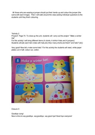 All those who are wearing a jumper should put their hands up and colour the jumper (the
same with each image). Then I will walk around the class asking individual questions to the
students until they finish colouring.
*Activity 2
Proyect! Page 74. To close up the unit, students will carry out the project “ Make a winter
Hat”
For this activity I will bring different items (4 shorts, 4 shirts 4 hats and 4 jumpers)
Students will pile each item (hats with hats,etc) How many shorts are there? and hats? (etc)
Very good! Now let’s make some hats! For this activity the students will need, white paper
plates cut in half, colour car, cotton.
Closure 3’.
Goodbye song!
Now is time to say goodbye, say goodbye, say good bye! Good bye everyone!
 