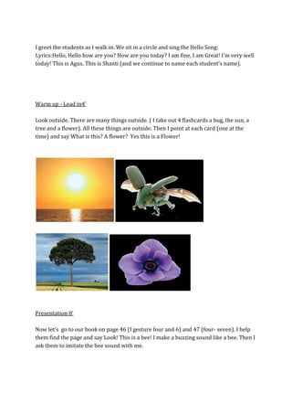 I greet the students as I walk in. We sit in a circle and sing the Hello Song:
Lyrics:Hello, Hello how are you? How are you today? I am fine, I am Great! I'm very well
today! This is Agus, This is Shanti (and we continue to name each student’s name).
Warm up - Lead in4’
Look outside. There are many things outside. ( I take out 4 flashcards a bug, the sun, a
tree and a flower). All these things are outside. Then I point at each card (one at the
time) and say What is this? A flower? Yes this is a Flower!
Presentation 8’
Now let’s go to our book on page 46 (I gesture four and 6) and 47 (four- seven). I help
them find the page and say Look! This is a bee! I make a buzzing sound like a bee. Then I
ask them to imitate the bee sound with me.
 