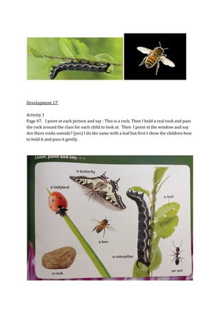 Development 17’
Activity 1
Page 47. I point at each picture and say : This is a rock. Then I hold a real rock and pass
the rock around the class for each child to look at. Then I point at the window and say
Are there rocks outside? (yes) I do the same with a leaf but first I show the children how
to hold it and pass it gently.
 