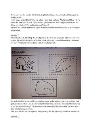 Now, Let’s say the words! While showing the flashcards (bee, rock, leaf) We repeat the
words twice.
Let’s play a game! Then I Take out a box. I hold it up and ask: What is this? Then I show
them the rock and the leaf . I put the rock (without them watching) in the box and ask
What is in the box? The leaf or the rock? Guess!
I repeat the same with the leaf. After that I include the other flashcards so as to recycle
vocabulary.
Activity 2:
Worksheet 2.6.1. I hold up the sheet point at the bee and ask, what is this? Good! Let’s
colour the bee! (holding up the yellow, black and green crayons) I ask What colours do
we use? (black and yellow) Same with the leaf and rock.
As we finish I invite the children to gather round and watch as I place the leaf and rock
pictures down. Then I put the bee under the rock and ask: Is the bee under the rock? Or
is the bee under the leaf? Then in pairs I ask them to do the same twice, because after
that is time to say goodbye.
The pictures will past on a poster and put away for the upcoming school art exhibition!
Closure 2’
 