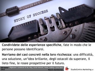 20 marzo
2015 Mauro Zamberlan
Migliorare i contenuti di siti, blog, social network, tweet, mailing: come fare?
Condividete delle esperienze specifiche, fate in modo che le
persone possano identificarsi.
Narriamo dei casi concreti nella loro ricchezza: una difficoltà,
una soluzione, un’idea brillante, degli ostacoli da superare, il
lieto fine, le rosee prospettive per il futuro.
 