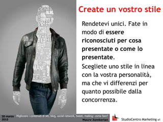 20 marzo
2015 Mauro Zamberlan
Migliorare i contenuti di siti, blog, social network, tweet, mailing: come fare?
Rendetevi unici. Fate in
modo di essere
riconosciuti per cosa
presentate o come lo
presentate.
Scegliete uno stile in linea
con la vostra personalità,
ma che vi differenzi per
quanto possibile dalla
concorrenza.
Create un vostro stile
 