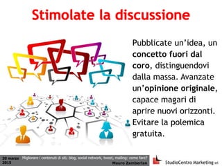 20 marzo
2015 Mauro Zamberlan
Migliorare i contenuti di siti, blog, social network, tweet, mailing: come fare?
Pubblicate un’idea, un
concetto fuori dal
coro, distinguendovi
dalla massa. Avanzate
un’opinione originale,
capace magari di
aprire nuovi orizzonti.
Evitare la polemica
gratuita.
 