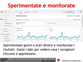 20 marzo
2015 Mauro Zamberlan
Migliorare i contenuti di siti, blog, social network, tweet, mailing: come fare?
Sperimentate giorni e orari diversi e monitorate i
risultati. Usate i dati per vedere cosa i navigatori
cliccano e apprezzano.
 