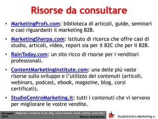 20 marzo
2015 Mauro Zamberlan
Migliorare i contenuti di siti, blog, social network, tweet, mailing: come fare?
• MarketingProfs.com: biblioteca di articoli, guide, seminari
e casi riguardanti il marketing B2B.
• MarketingSherpa.com: istituto di ricerca che offre casi di
studio, articoli, video, report sia per il B2C che per il B2B.
• RainToday.com: un sito ricco di risorse per i venditori
professionali.
• ContentMarketingInstitute.com: una delle più vaste
risorse sullo sviluppo e l’utilizzo dei contenuti (articoli,
webinars, podcast, ebook, magazine, blog, corsi
certificati).
• StudioCentroMarketing.it: tutti i contenuti che vi servono
per migliorare le vostre vendite.
 