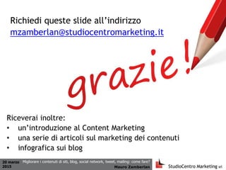 20 marzo
2015 Mauro Zamberlan
Migliorare i contenuti di siti, blog, social network, tweet, mailing: come fare?
Richiedi queste slide all’indirizzo
mzamberlan@studiocentromarketing.it
Riceverai inoltre:
• un’introduzione al Content Marketing
• una serie di articoli sul marketing dei contenuti
• infografica sui blog
 