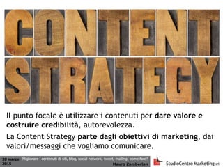 20 marzo
2015 Mauro Zamberlan
Migliorare i contenuti di siti, blog, social network, tweet, mailing: come fare?
Il punto focale è utilizzare i contenuti per dare valore e
costruire credibilità, autorevolezza.
La Content Strategy parte dagli obiettivi di marketing, dai
valori/messaggi che vogliamo comunicare.
 
