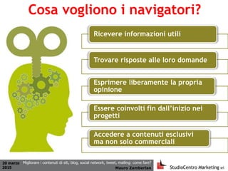20 marzo
2015 Mauro Zamberlan
Migliorare i contenuti di siti, blog, social network, tweet, mailing: come fare?
Cosa vogliono i navigatori?
Ricevere informazioni utili
Trovare risposte alle loro domande
Esprimere liberamente la propria
opinione
Essere coinvolti fin dall’inizio nei
progetti
Accedere a contenuti esclusivi
ma non solo commerciali
 