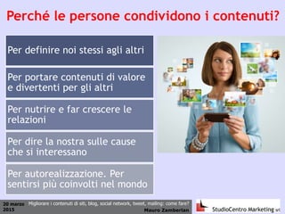 20 marzo
2015 Mauro Zamberlan
Migliorare i contenuti di siti, blog, social network, tweet, mailing: come fare?
Perché le persone condividono i contenuti?
Per definire noi stessi agli altri
Per portare contenuti di valore
e divertenti per gli altri
Per nutrire e far crescere le
relazioni
Per dire la nostra sulle cause
che si interessano
Per autorealizzazione. Per
sentirsi più coinvolti nel mondo
 
