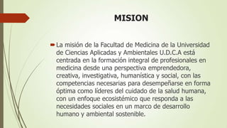 MISION


 La misión de la Facultad de Medicina de la Universidad
  de Ciencias Aplicadas y Ambientales U.D.C.A está
  centrada en la formación integral de profesionales en
  medicina desde una perspectiva emprendedora,
  creativa, investigativa, humanística y social, con las
  competencias necesarias para desempeñarse en forma
  óptima como líderes del cuidado de la salud humana,
  con un enfoque ecosistémico que responda a las
  necesidades sociales en un marco de desarrollo
  humano y ambiental sostenible.
 
