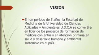 VISION


En un período de 5 años, la Facultad de
 Medicina de la Universidad de Ciencias
 Aplicadas y Ambientales U.D.C.A se convertirá
 en líder de los procesos de formación de
 médicos con énfasis en atención primaria en
 salud y desarrollo humano y ambiental
 sostenible en el país.
 