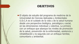 OBJETIVOS


 El objeto de estudio del programa de medicina de la
  Universidad de Ciencias Aplicadas y Ambientales
  U.D.C.A es el cuidado de la vida y de la salud humana
  desde una perspectiva biológica, psicológica y social,
  en las dimensiones individual y colectiva. La primera
  con un enfoque que abarque los niveles de promoción
  de la salud, prevención de la enfermedad, asistencia y
  rehabilitación y la segunda con un enfoque familiar,
  comunitario y ambiental.
 