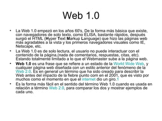 Web 1.0 La Web 1.0 empezó en los años 60's, De la forma más básica que existe, con navegadores de solo texto, como ELISA, bastante rápidos, después surgió el HTML ( H yper  T ext  M arkup  L anguage) que hizo las páginas web más agradables a la vista y los primeros navegadores visuales como IE, Netscape, etc. La Web 1.0 es de solo lectura, el usuario no puede interactuar con el contenido de la página,(nada de comentarios, respuestas, citas, etc). Estando totalmente limitado a lo que el Webmaster sube a la página web. Web 1.0  es una frase que se refiere a un estado de la  World Wide Web , y cualquier página web diseñada con un estilo anterior del fenómeno de la  Web 2.0 . Es en general un término que ha sido creado para describir la Web antes del impacto de la fiebre punto com en el 2001, que es visto por muchos como el momento en que el  internet  dio un giro. 1 Es la forma más fácil en el sentido del término Web 1.0 cuando es usada en relación a término  Web 2.0 , para comparar los dos y mostrar ejemplos de cada uno. 