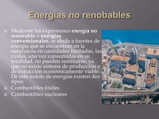  Mediante las expresiones energía no
renovable o energías
convencionales, se alude a fuentes de
energía que se encuentran en la
naturaleza en cantidades limitadas, las
cuales, una vez consumidas en su
totalidad, no pueden sustituirse, ya
que no existe sistema de producción o
de extracción económicamente viable.
De esta índole de energías existen dos
tipos:
 Combustibles fósiles
 Combustibles nucleares
 