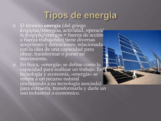  El término energía (del griego
ἐνέργεια/energeia, actividad, operació
n; ἐνεργóς/energos = fuerza de acción
o fuerza trabajando) tiene diversas
acepciones y definiciones, relacionadas
con la idea de una capacidad para
obrar, transformar o poner en
movimiento.
 En física, «energía» se define como la
capacidad para realizar un trabajo. En
tecnología y economía, «energía» se
refiere a un recurso natural
(incluyendo a su tecnología asociada)
para extraerla, transformarla y darle un
uso industrial o económico.
 