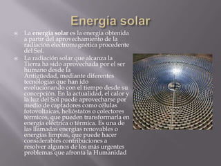  La energía solar es la energía obtenida
a partir del aprovechamiento de la
radiación electromagnética procedente
del Sol.
 La radiación solar que alcanza la
Tierra ha sido aprovechada por el ser
humano desde la
Antigüedad, mediante diferentes
tecnologías que han ido
evolucionando con el tiempo desde su
concepción. En la actualidad, el calor y
la luz del Sol puede aprovecharse por
medio de captadores como células
fotovoltaicas, helióstatos o colectores
térmicos, que pueden transformarla en
energía eléctrica o térmica. Es una de
las llamadas energías renovables o
energías limpias, que puede hacer
considerables contribuciones a
resolver algunos de los más urgentes
problemas que afronta la Humanidad
 